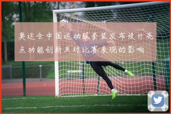 奥运会中国运动服套装发布设计亮点功能创新及对比赛表现的影响