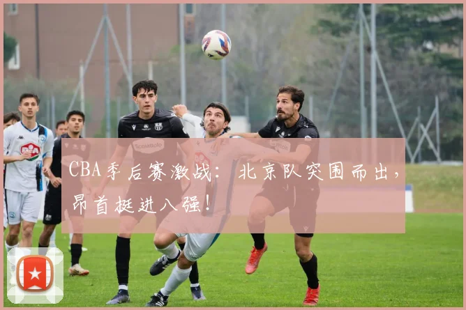 CBA季后赛激战：北京队突围而出，昂首挺进八强！
