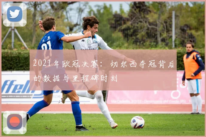2021年欧冠决赛：切尔西夺冠背后的数据与里程碑时刻