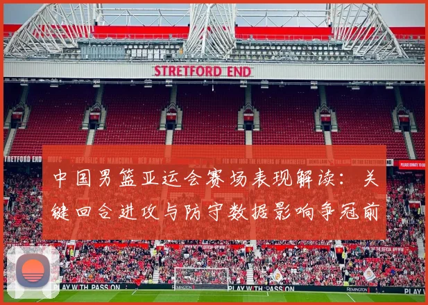 中国男篮亚运会赛场表现解读：关键回合进攻与防守数据影响争冠前景