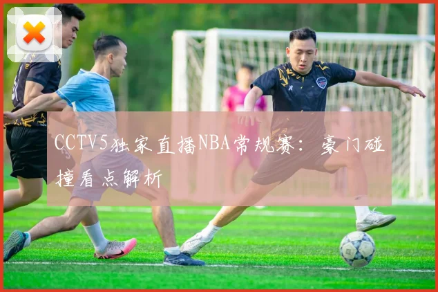 CCTV5独家直播NBA常规赛：豪门碰撞看点解析