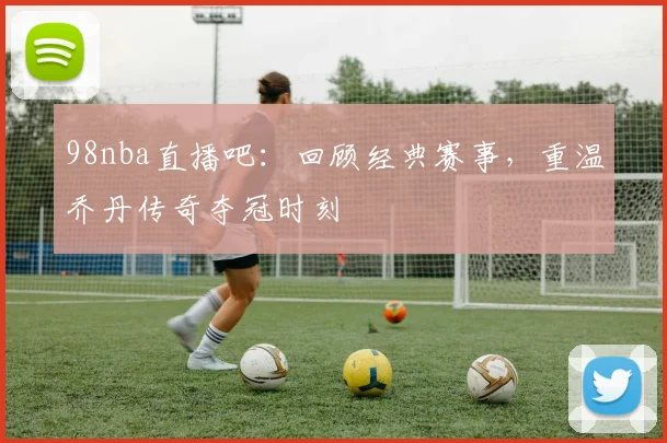 98nba直播吧:回顾经典赛事,重温乔丹传奇夺冠时刻