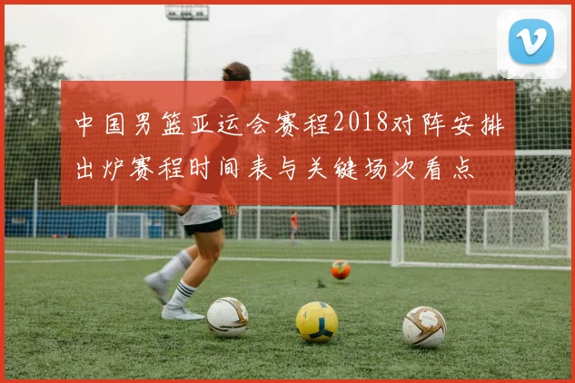 中国男篮亚运会赛程2018对阵安排出炉赛程时间表与关键场次看点