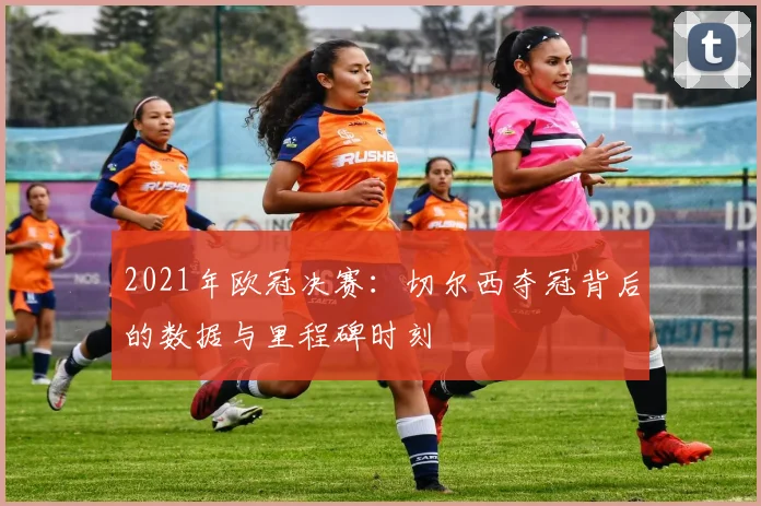 2021年欧冠决赛:切尔西夺冠背后的数据与里程碑时刻