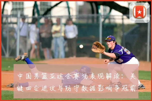 中国男篮亚运会赛场表现解读：关键回合进攻与防守数据影响争冠前景